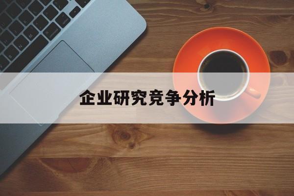 企业研究竞争分析(企业竞争力研究方法)德阳市