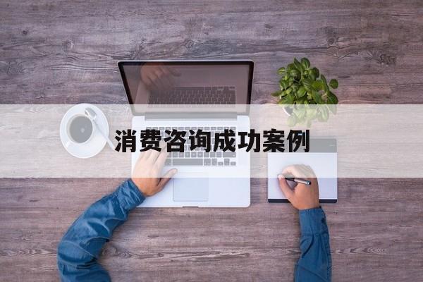 消费咨询成功案例(消费品咨询公司有哪些)德阳市