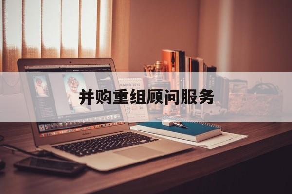 并购重组顾问服务(并购重组顾问主要包括协助咨询人进行什么)德阳市